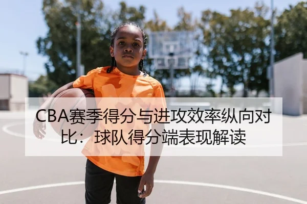 CBA赛季得分与进攻效率纵向对比：球队得分端表现解读